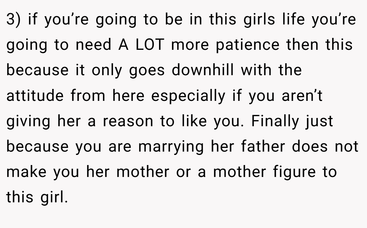 3) if you’re going to be in this girls life you’re going to need A LOT more patience then this because it only goes downhill with the attitude from here especially if you aren’t giving her a reason to like you. Finally just because you are marrying her father does not make you her mother or a mother figure to this girl.