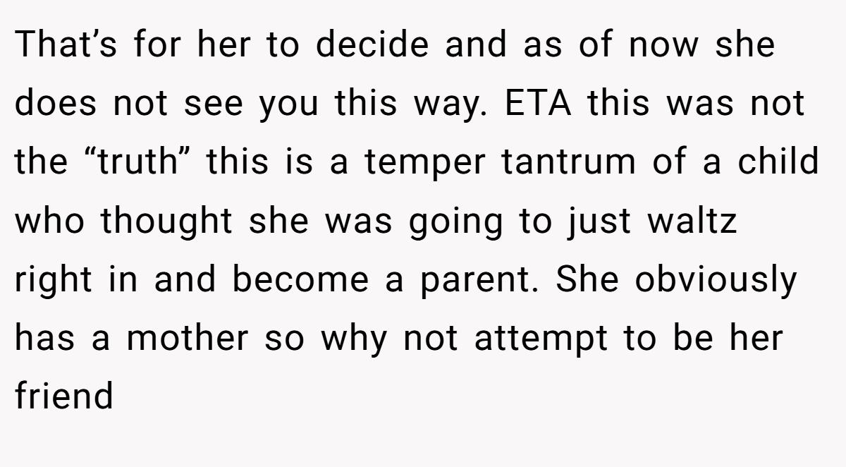 That’s for her to decide and as of now she does not see you this way. ETA this was not the “truth” this is a temper tantrum of a child who thought she was going to just waltz right in and become a parent. She obviously has a mother so why not attempt to be her friend