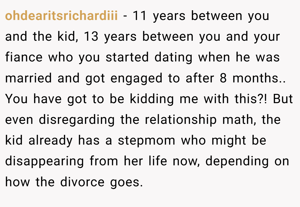 ohdearitsrichardiii − 11 years between you and the kid, 13 years between you and your fiance who you started dating when he was married and got engaged to after 8 months.. You have got to be kidding me with this?! But even disregarding the relationship math, the kid already has a stepmom who might be disappearing from her life now, depending on how the divorce goes.