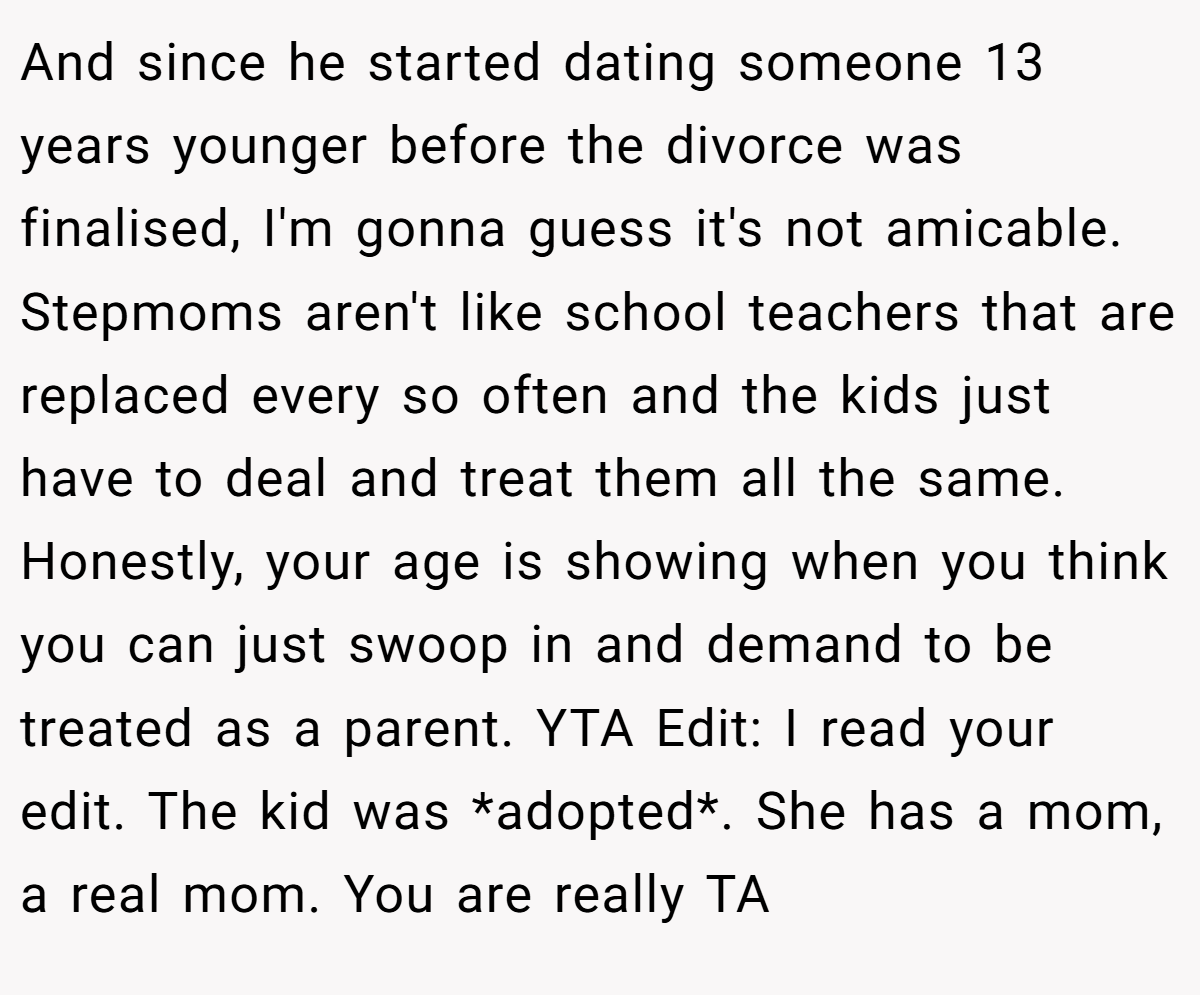 And since he started dating someone 13 years younger before the divorce was finalised, I'm gonna guess it's not amicable. Stepmoms aren't like school teachers that are replaced every so often and the kids just have to deal and treat them all the same. Honestly, your age is showing when you think you can just swoop in and demand to be treated as a parent. YTA Edit: I read your edit. The kid was *adopted*. She has a mom, a real mom. You are really TA