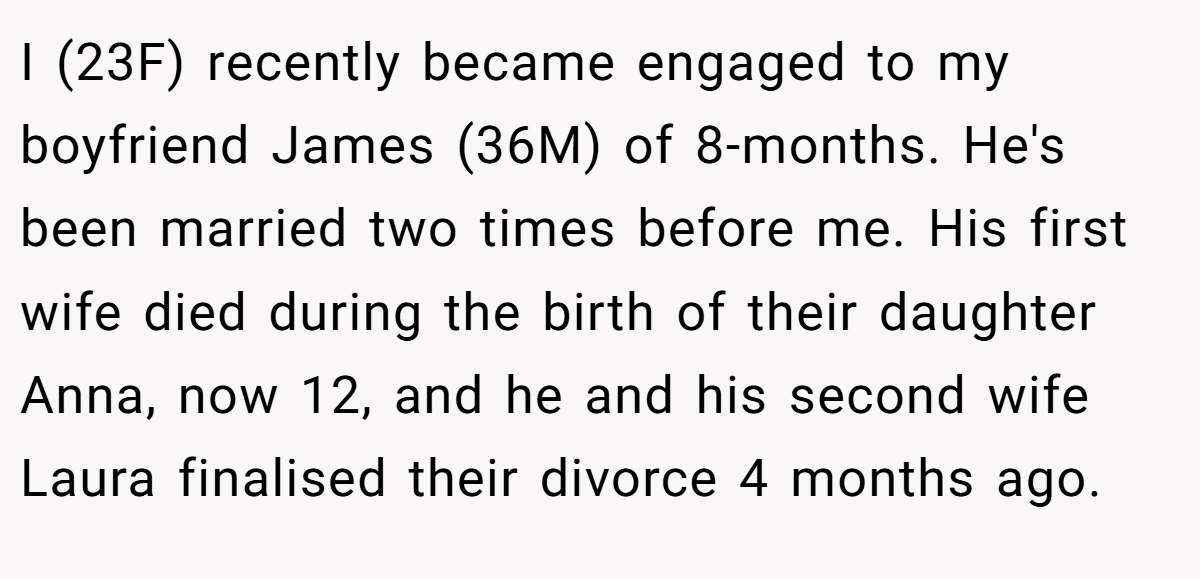 I (23F) recently became engaged to my boyfriend James (36M) of 8-months. He's been married two times before me. His first wife died during the birth of their daughter Anna, now 12, and he and his second wife Laura finalised their divorce 4 months ago.