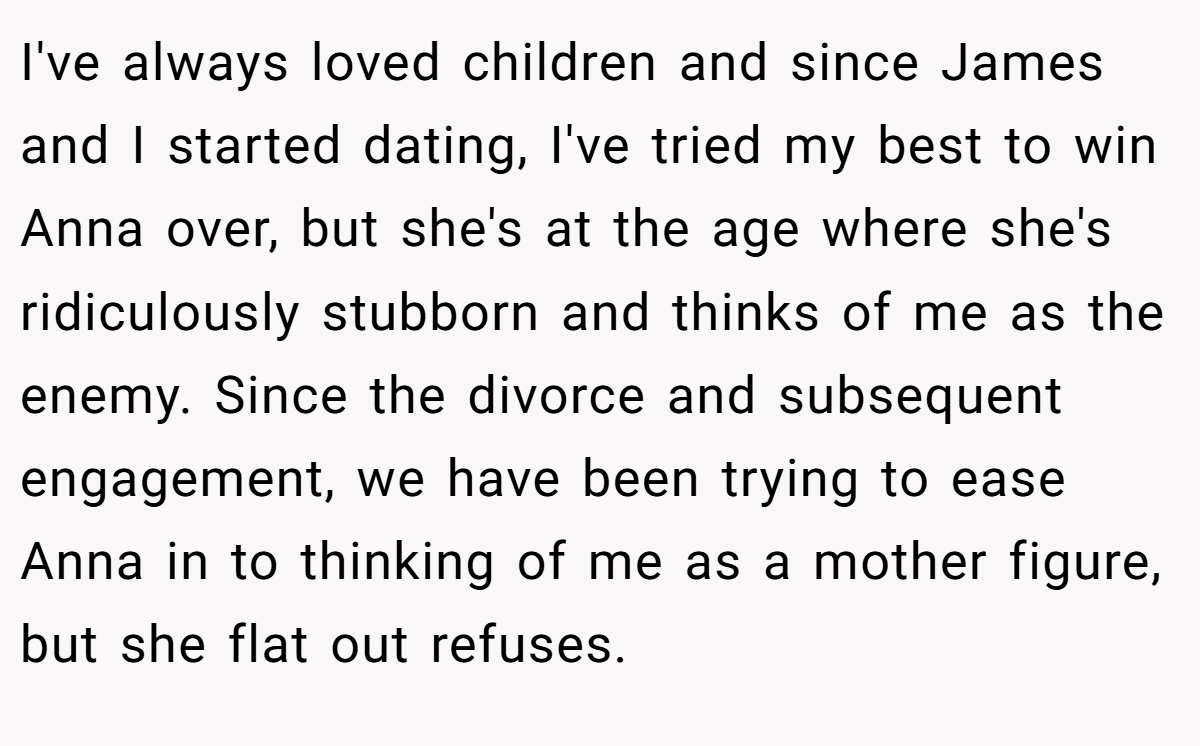 I've always loved children and since James and I started dating, I've tried my best to win Anna over, but she's at the age where she's ridiculously stubborn and thinks of me as the enemy. Since the divorce and subsequent engagement, we have been trying to ease Anna in to thinking of me as a mother figure, but she flat out refuses.