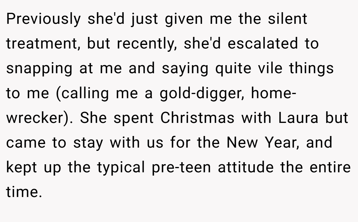 Previously she'd just given me the silent treatment, but recently, she'd escalated to snapping at me and saying quite vile things to me (calling me a gold-digger, home-wrecker). She spent Christmas with Laura but came to stay with us for the New Year, and kept up the typical pre-teen attitude the entire time.