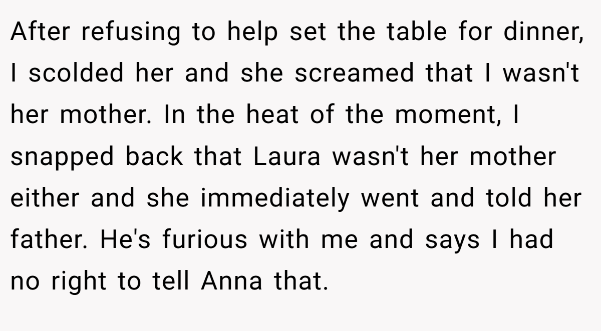 After refusing to help set the table for dinner, I scolded her and she screamed that I wasn't her mother. In the heat of the moment, I snapped back that Laura wasn't her mother either and she immediately went and told her father. He's furious with me and says I had no right to tell Anna that.