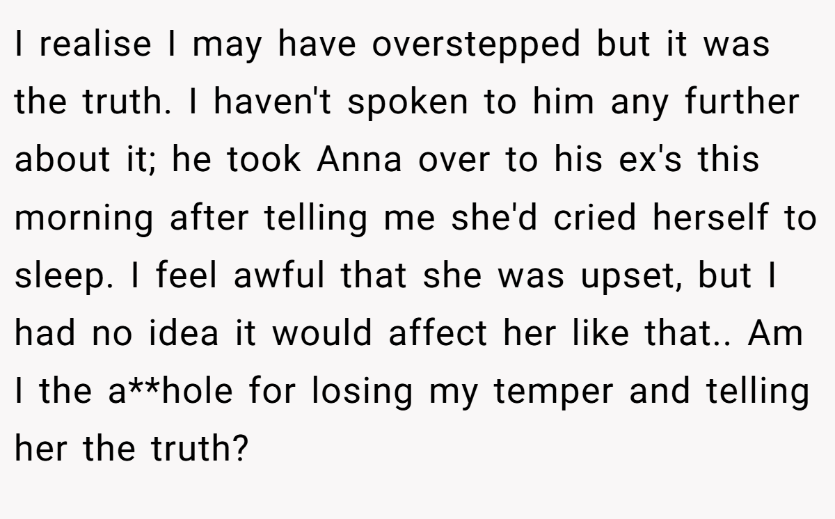 I realise I may have overstepped but it was the truth. I haven't spoken to him any further about it; he took Anna over to his ex's this morning after telling me she'd cried herself to sleep. I feel awful that she was upset, but I had no idea it would affect her like that.. Am I the a**hole for losing my temper and telling her the truth?