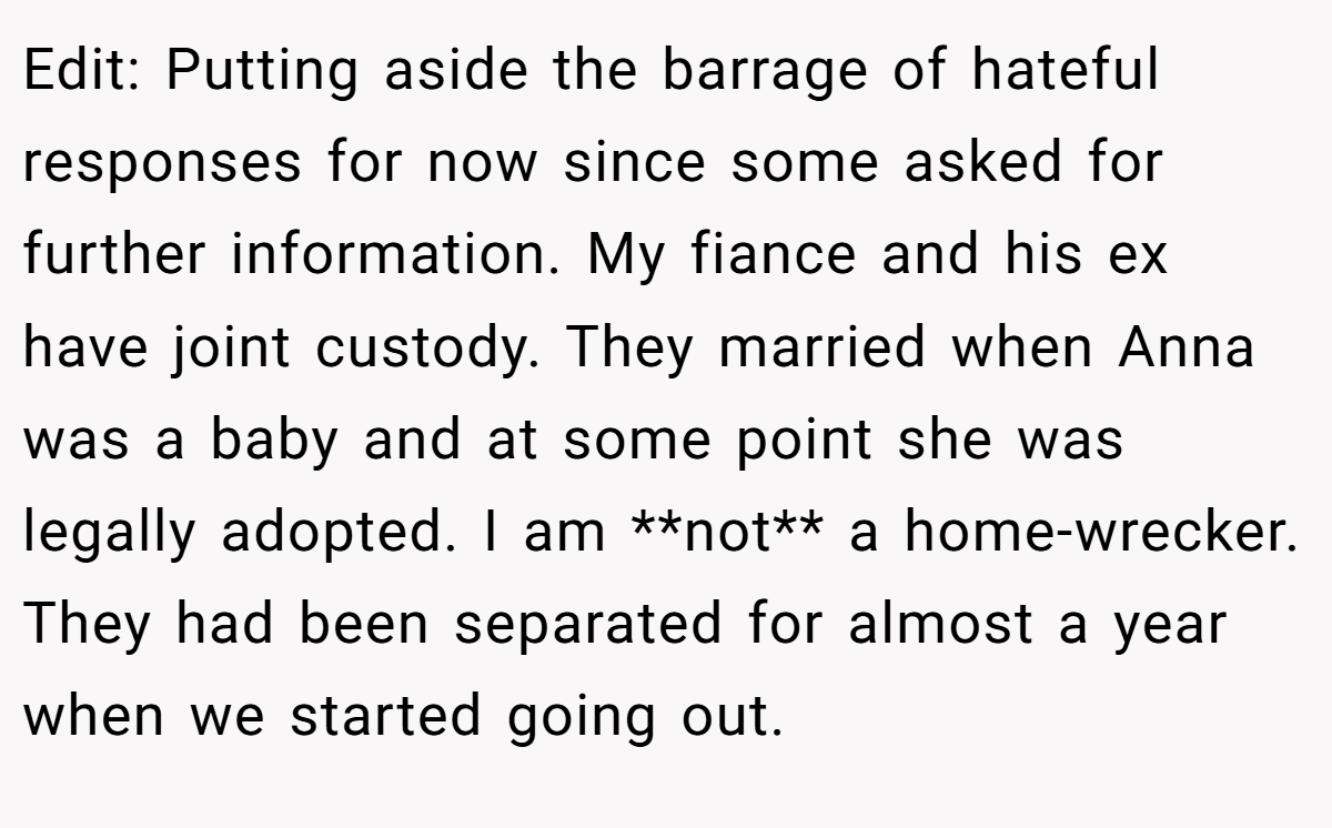 Edit: Putting aside the barrage of hateful responses for now since some asked for further information. My fiance and his ex have joint custody. They married when Anna was a baby and at some point she was legally adopted. I am **not** a home-wrecker. They had been separated for almost a year when we started going out.