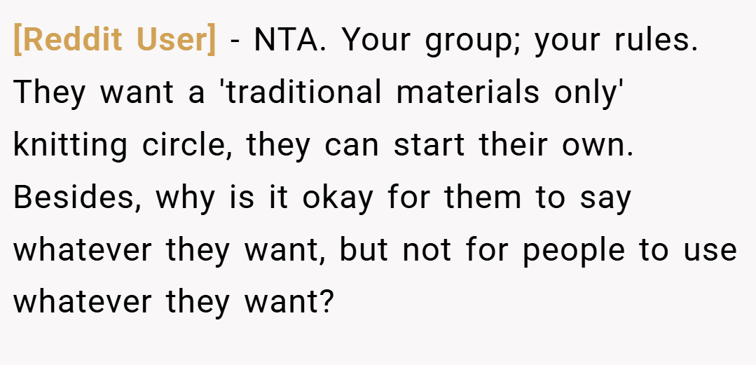 [Reddit User] − NTA. Your group; your rules. They want a 'traditional materials only' knitting circle, they can start their own. Besides, why is it okay for them to say whatever they want, but not for people to use whatever they want?