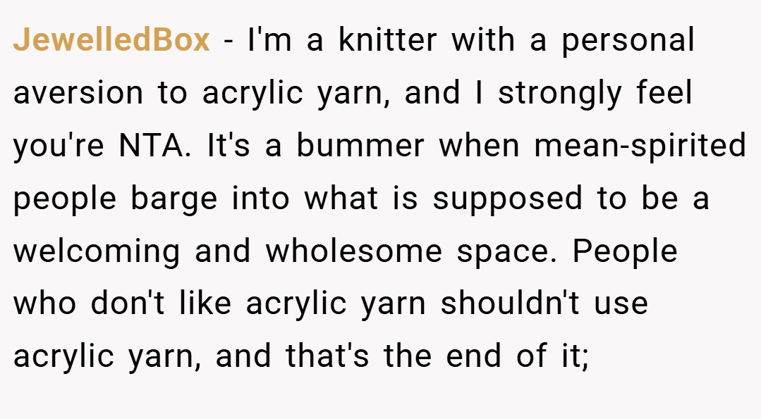 JewelledBox − I'm a knitter with a personal aversion to acrylic yarn, and I strongly feel you're NTA. It's a bummer when mean-spirited people barge into what is supposed to be a welcoming and wholesome space. People who don't like acrylic yarn shouldn't use acrylic yarn, and that's the end of it;