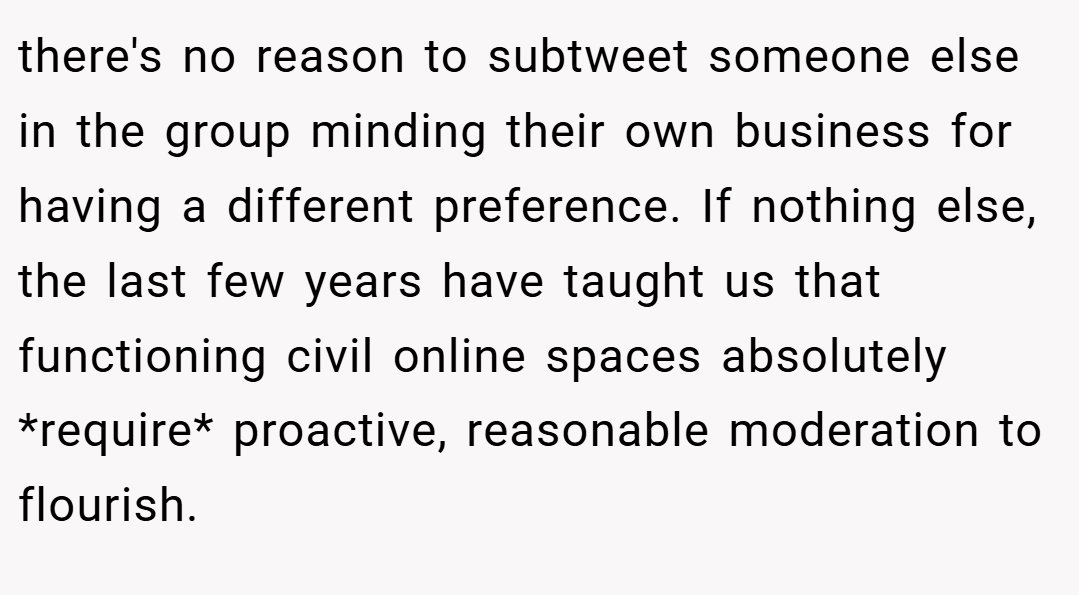 there's no reason to subtweet someone else in the group minding their own business for having a different preference. If nothing else, the last few years have taught us that functioning civil online spaces absolutely *require* proactive, reasonable moderation to flourish.