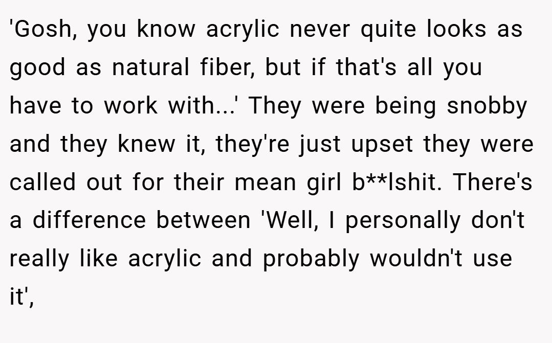 'Gosh, you know acrylic never quite looks as good as natural fiber, but if that's all you have to work with...' They were being snobby and they knew it, they're just upset they were called out for their mean girl b**lshit. There's a difference between 'Well, I personally don't really like acrylic and probably wouldn't use it',