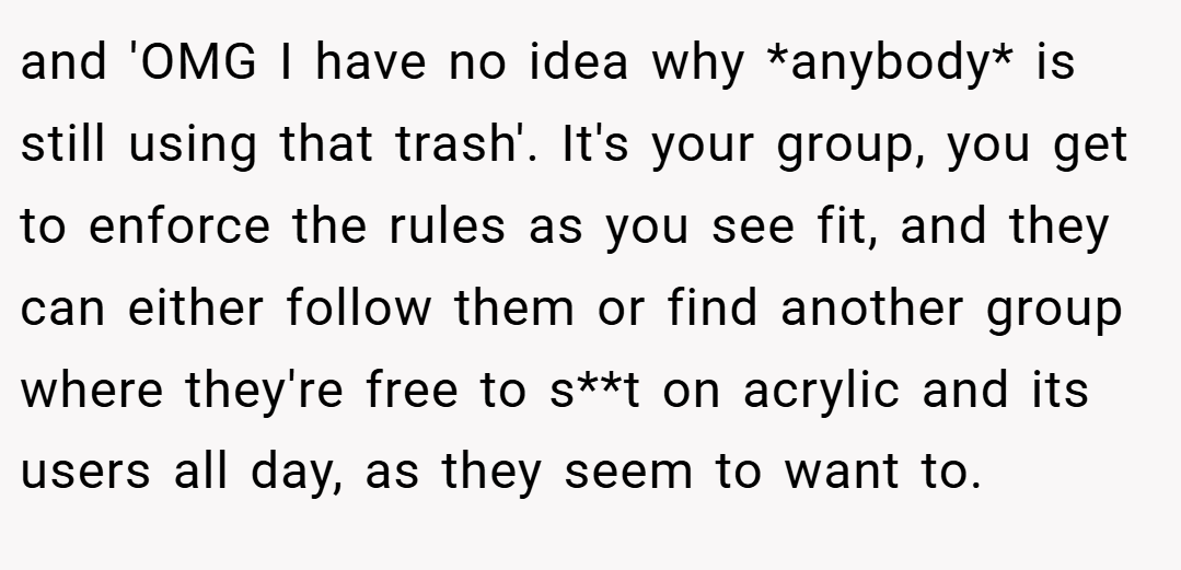 and 'OMG I have no idea why *anybody* is still using that trash'. It's your group, you get to enforce the rules as you see fit, and they can either follow them or find another group where they're free to s**t on acrylic and its users all day, as they seem to want to.