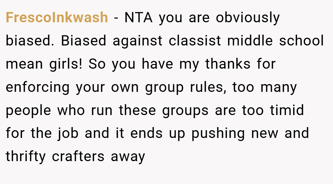 FrescoInkwash − NTA you are obviously biased. Biased against classist middle school mean girls! So you have my thanks for enforcing your own group rules, too many people who run these groups are too timid for the job and it ends up pushing new and thrifty crafters away