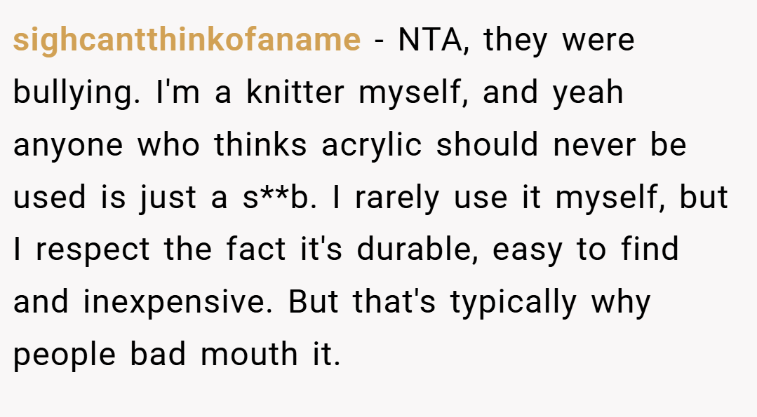 sighcantthinkofaname − NTA, they were bullying. I'm a knitter myself, and yeah anyone who thinks acrylic should never be used is just a s**b. I rarely use it myself, but I respect the fact it's durable, easy to find and inexpensive. But that's typically why people bad mouth it.