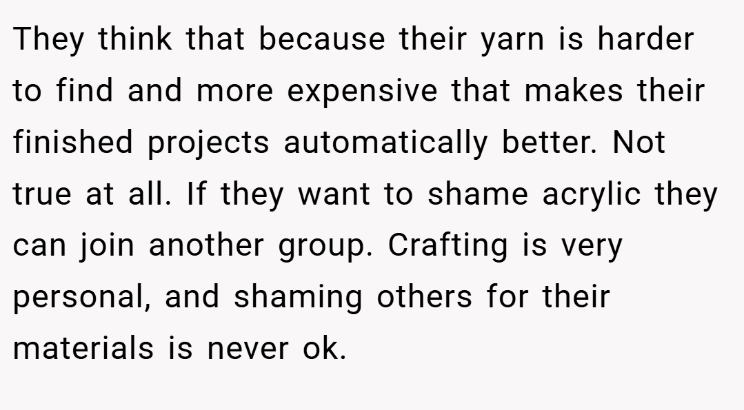 They think that because their yarn is harder to find and more expensive that makes their finished projects automatically better. Not true at all. If they want to shame acrylic they can join another group. Crafting is very personal, and shaming others for their materials is never ok.