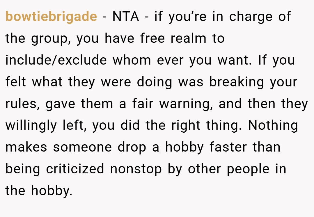 bowtiebrigade − NTA - if you’re in charge of the group, you have free realm to include/exclude whom ever you want. If you felt what they were doing was breaking your rules, gave them a fair warning, and then they willingly left, you did the right thing. Nothing makes someone drop a hobby faster than being criticized nonstop by other people in the hobby.