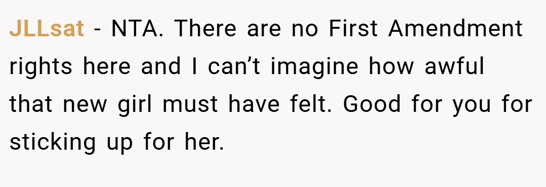 JLLsat − NTA. There are no First Amendment rights here and I can’t imagine how awful that new girl must have felt. Good for you for sticking up for her.