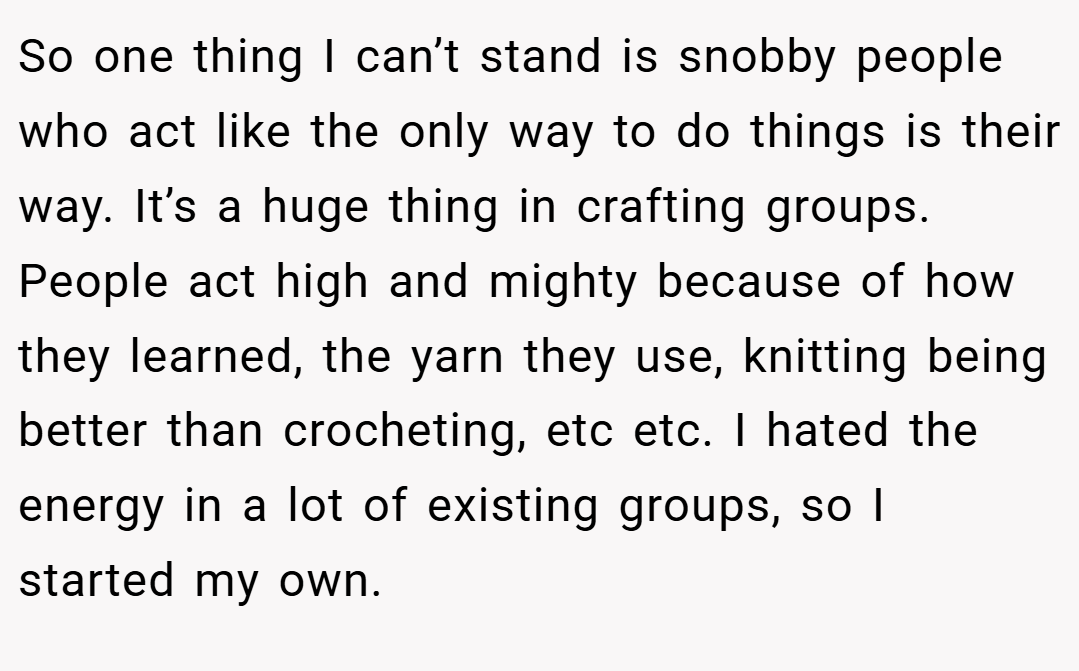 So one thing I can’t stand is snobby people who act like the only way to do things is their way. It’s a huge thing in crafting groups. People act high and mighty because of how they learned, the yarn they use, knitting being better than crocheting, etc etc. I hated the energy in a lot of existing groups, so I started my own.