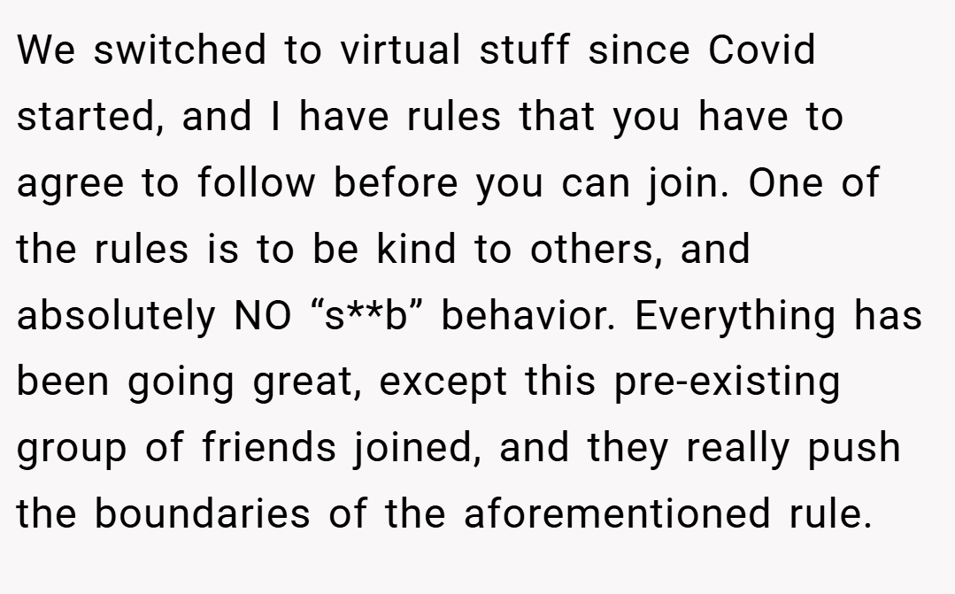 We switched to virtual stuff since Covid started, and I have rules that you have to agree to follow before you can join. One of the rules is to be kind to others, and absolutely NO “s**b” behavior. Everything has been going great, except this pre-existing group of friends joined, and they really push the boundaries of the aforementioned rule.