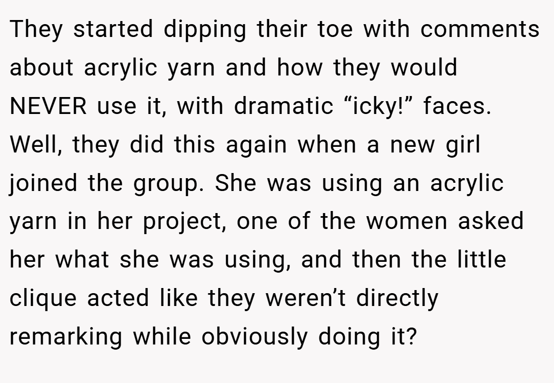 They started dipping their toe with comments about acrylic yarn and how they would NEVER use it, with dramatic “icky!” faces. Well, they did this again when a new girl joined the group. She was using an acrylic yarn in her project, one of the women asked her what she was using, and then the little clique acted like they weren’t directly remarking while obviously doing it?