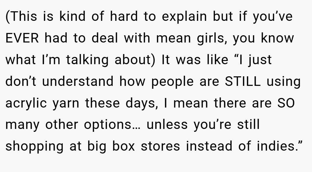 (This is kind of hard to explain but if you’ve EVER had to deal with mean girls, you know what I’m talking about) It was like “I just don’t understand how people are STILL using acrylic yarn these days, I mean there are SO many other options… unless you’re still shopping at big box stores instead of indies.”