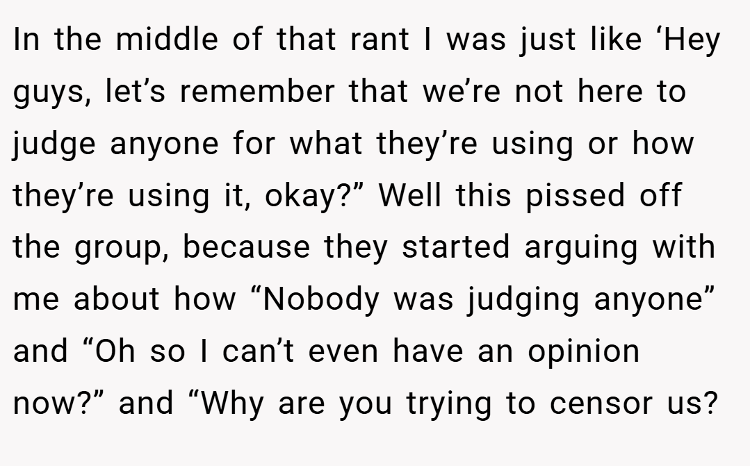 In the middle of that rant I was just like ‘Hey guys, let’s remember that we’re not here to judge anyone for what they’re using or how they’re using it, okay?” Well this pissed off the group, because they started arguing with me about how “Nobody was judging anyone” and “Oh so I can’t even have an opinion now?” and “Why are you trying to censor us?