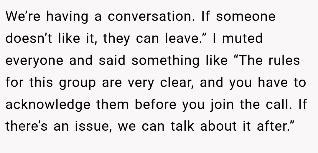 We’re having a conversation. If someone doesn’t like it, they can leave.” I muted everyone and said something like “The rules for this group are very clear, and you have to acknowledge them before you join the call. If there’s an issue, we can talk about it after.”