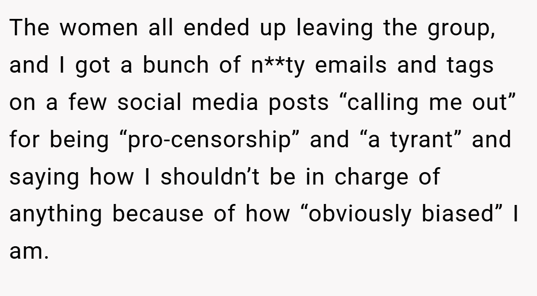 The women all ended up leaving the group, and I got a bunch of n**ty emails and tags on a few social media posts “calling me out” for being “pro-censorship” and “a tyrant” and saying how I shouldn’t be in charge of anything because of how “obviously biased” I am.
