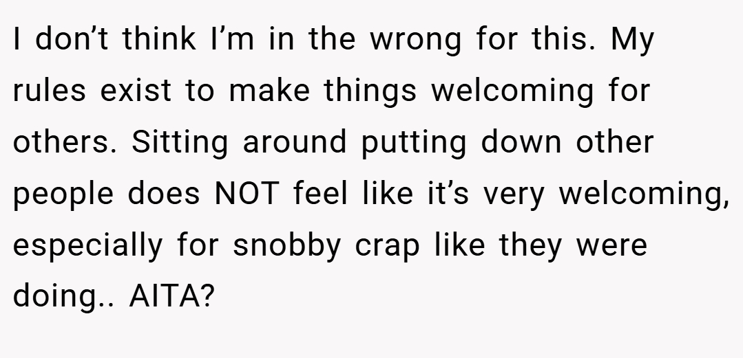 I don’t think I’m in the wrong for this. My rules exist to make things welcoming for others. Sitting around putting down other people does NOT feel like it’s very welcoming, especially for snobby crap like they were doing.. AITA?