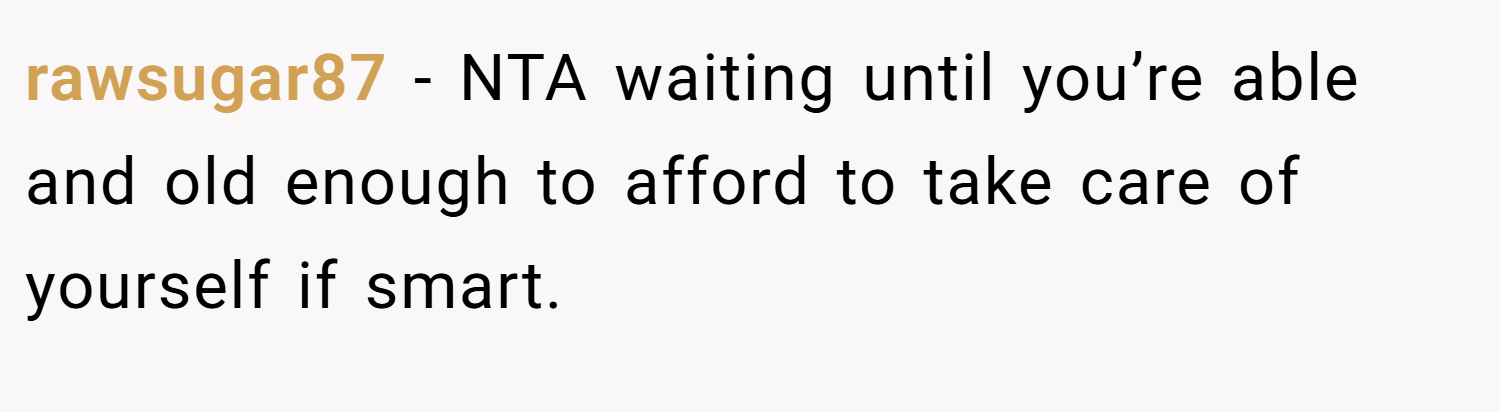 rawsugar87 − NTA waiting until you’re able and old enough to afford to take care of yourself if smart.