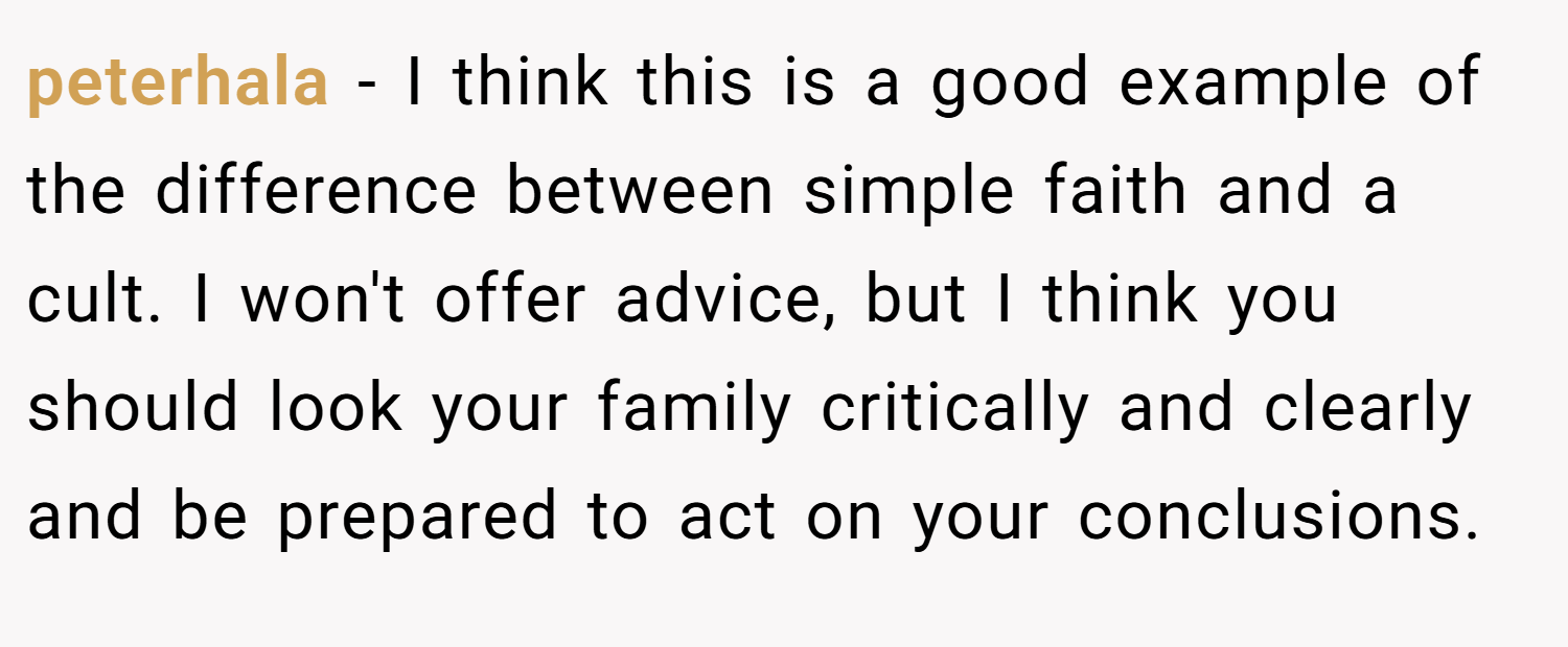 peterhala − I think this is a good example of the difference between simple faith and a cult. I won't offer advice, but I think you should look your family critically and clearly and be prepared to act on your conclusions.