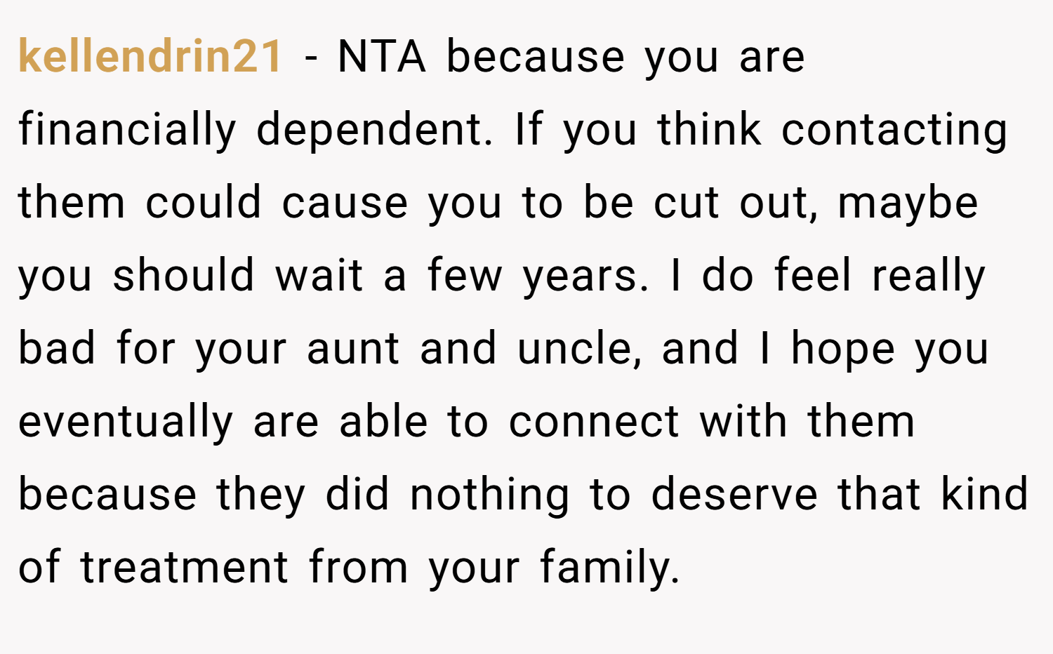 kellendrin21 − NTA because you are financially dependent. If you think contacting them could cause you to be cut out, maybe you should wait a few years. I do feel really bad for your aunt and uncle, and I hope you eventually are able to connect with them because they did nothing to deserve that kind of treatment from your family.