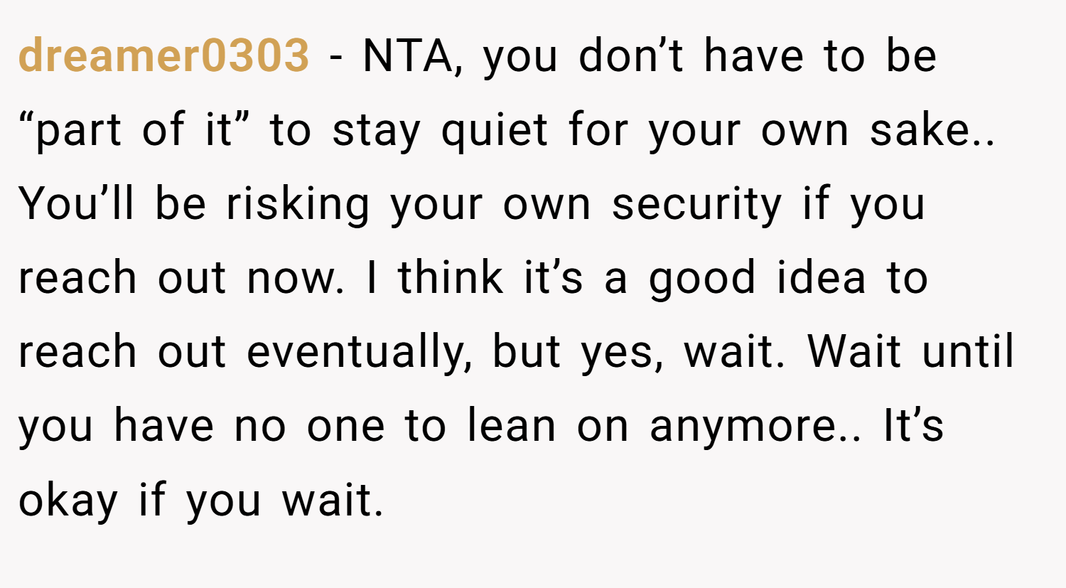 dreamer0303 − NTA, you don’t have to be “part of it” to stay quiet for your own sake.. You’ll be risking your own security if you reach out now. I think it’s a good idea to reach out eventually, but yes, wait. Wait until you have no one to lean on anymore.. It’s okay if you wait.