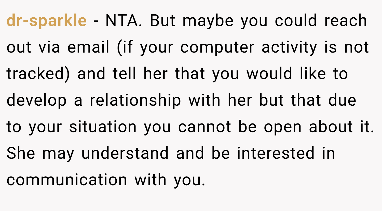 dr-sparkle − NTA. But maybe you could reach out via email (if your computer activity is not tracked) and tell her that you would like to develop a relationship with her but that due to your situation you cannot be open about it. She may understand and be interested in communication with you.