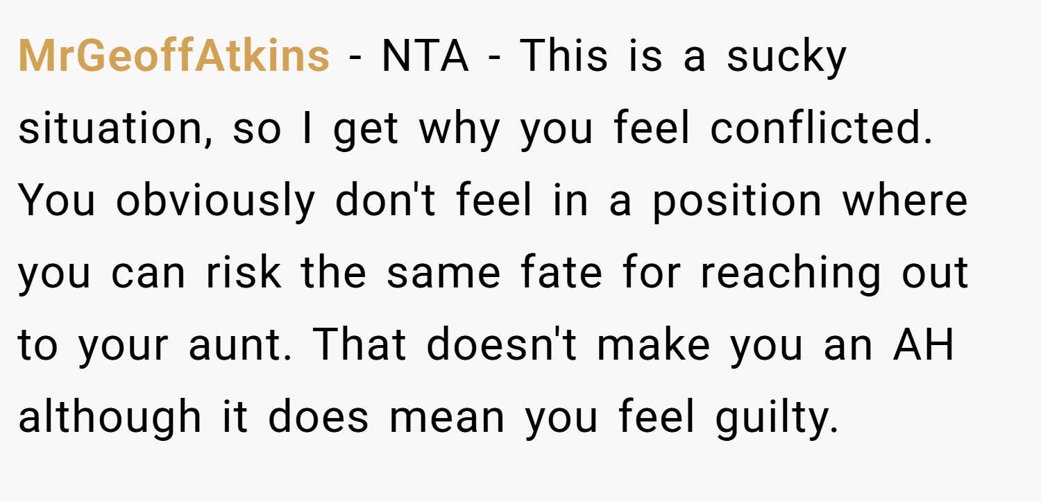 MrGeoffAtkins − NTA - This is a sucky situation, so I get why you feel conflicted. You obviously don't feel in a position where you can risk the same fate for reaching out to your aunt. That doesn't make you an AH although it does mean you feel guilty.