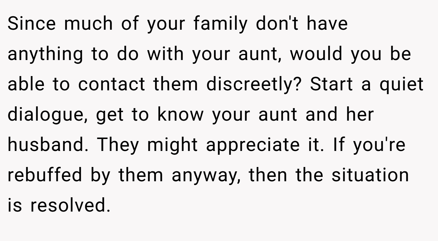 Since much of your family don't have anything to do with your aunt, would you be able to contact them discreetly? Start a quiet dialogue, get to know your aunt and her husband. They might appreciate it. If you're rebuffed by them anyway, then the situation is resolved.