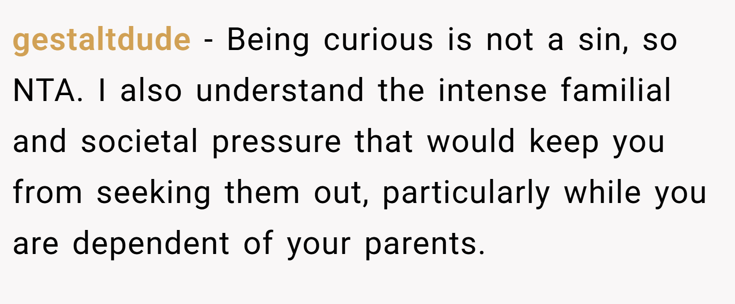 gestaltdude − Being curious is not a sin, so NTA. I also understand the intense familial and societal pressure that would keep you from seeking them out, particularly while you are dependent of your parents.