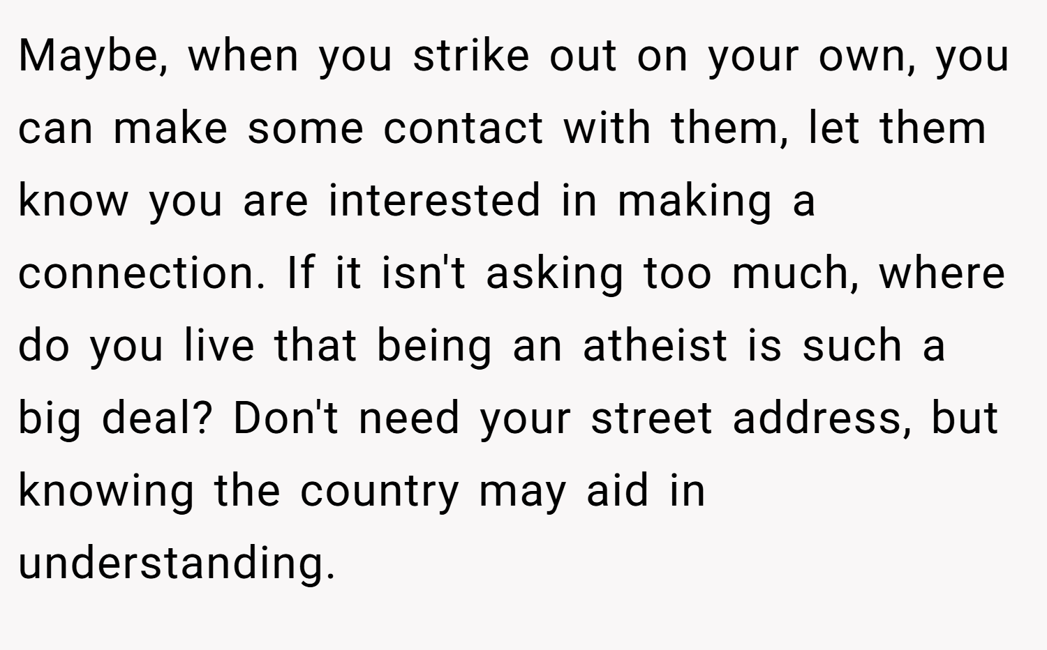 Maybe, when you strike out on your own, you can make some contact with them, let them know you are interested in making a connection. If it isn't asking too much, where do you live that being an atheist is such a big deal? Don't need your street address, but knowing the country may aid in understanding.