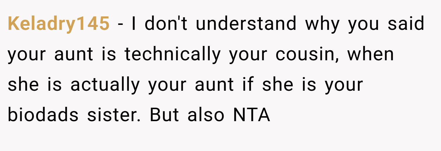 Keladry145 − I don't understand why you said your aunt is technically your cousin, when she is actually your aunt if she is your biodads sister. But also NTA