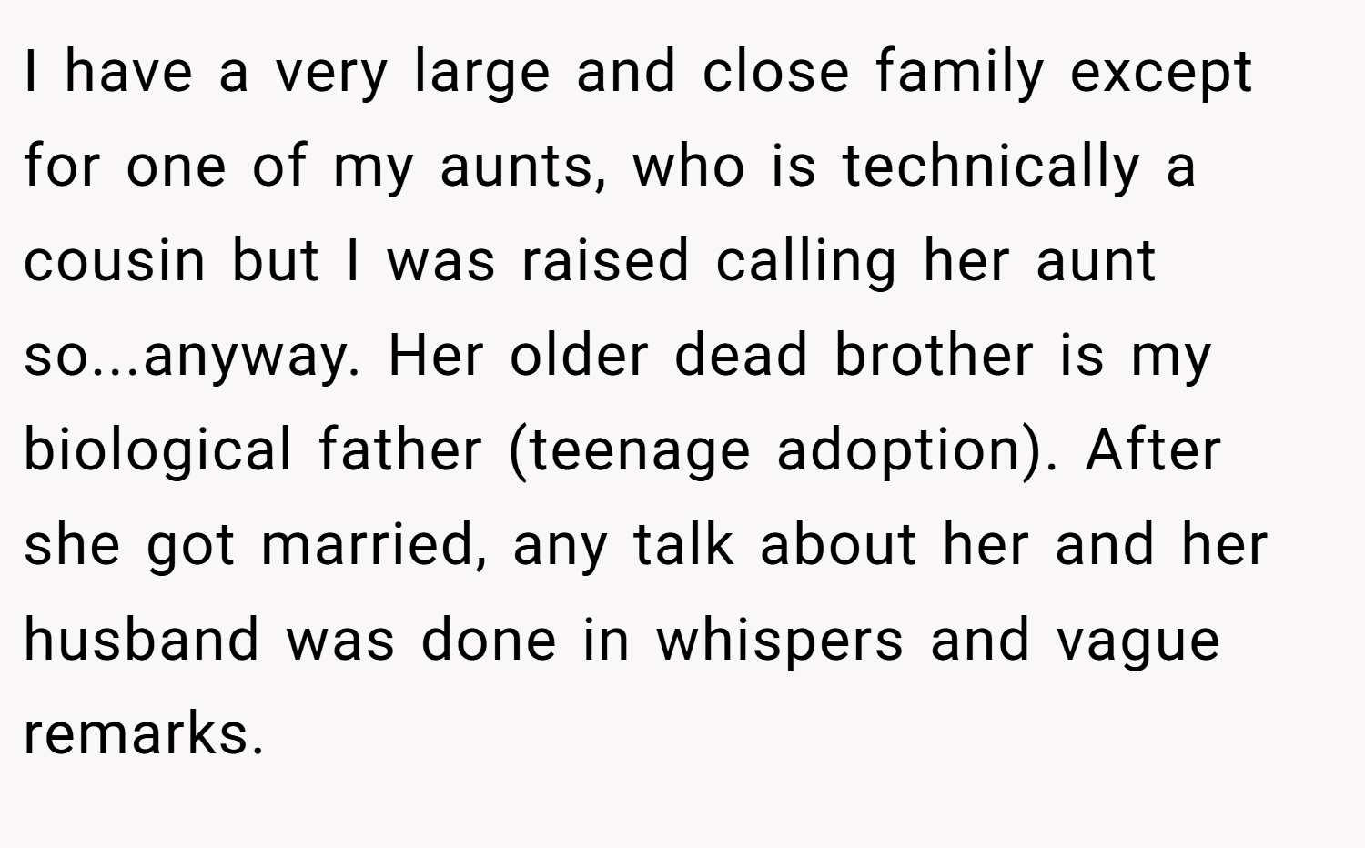 I have a very large and close family except for one of my aunts, who is technically a cousin but I was raised calling her aunt so...anyway. Her older dead brother is my biological father (teenage adoption). After she got married, any talk about her and her husband was done in whispers and vague remarks.