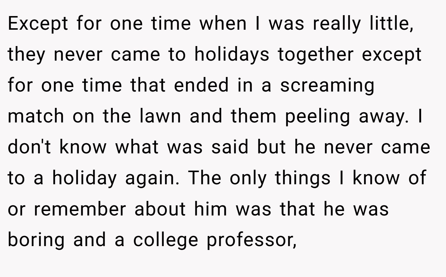 Except for one time when I was really little, they never came to holidays together except for one time that ended in a screaming match on the lawn and them peeling away. I don't know what was said but he never came to a holiday again. The only things I know of or remember about him was that he was boring and a college professor,