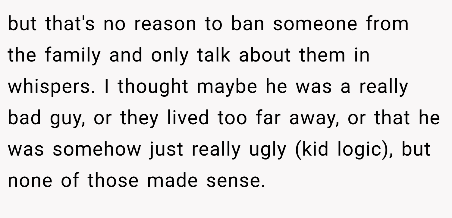 but that's no reason to ban someone from the family and only talk about them in whispers. I thought maybe he was a really bad guy, or they lived too far away, or that he was somehow just really ugly (kid logic), but none of those made sense.