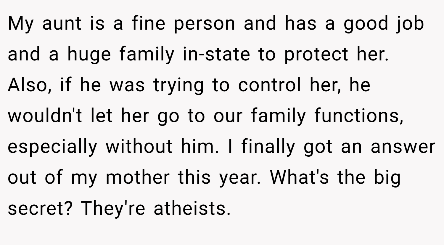 My aunt is a fine person and has a good job and a huge family in-state to protect her. Also, if he was trying to control her, he wouldn't let her go to our family functions, especially without him. I finally got an answer out of my mother this year. What's the big secret? They're atheists.