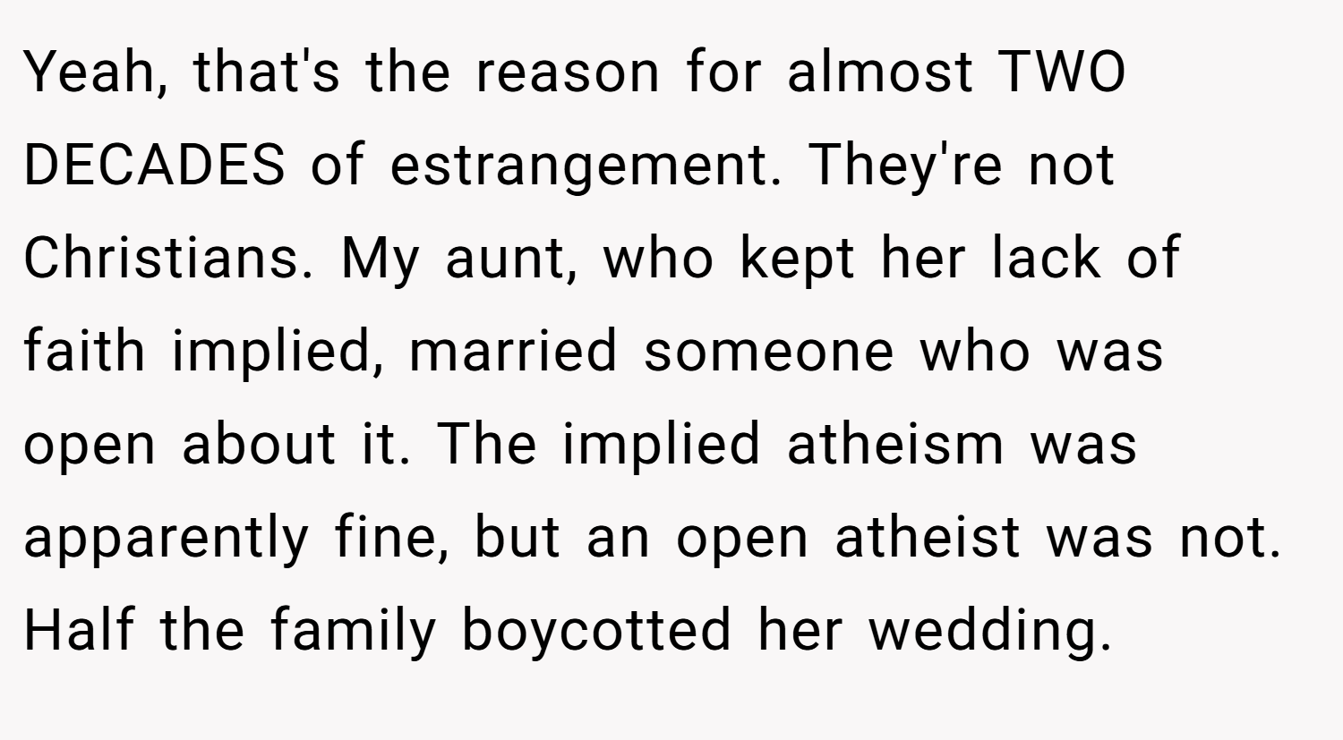 Yeah, that's the reason for almost TWO DECADES of estrangement. They're not Christians. My aunt, who kept her lack of faith implied, married someone who was open about it. The implied atheism was apparently fine, but an open atheist was not. Half the family boycotted her wedding.