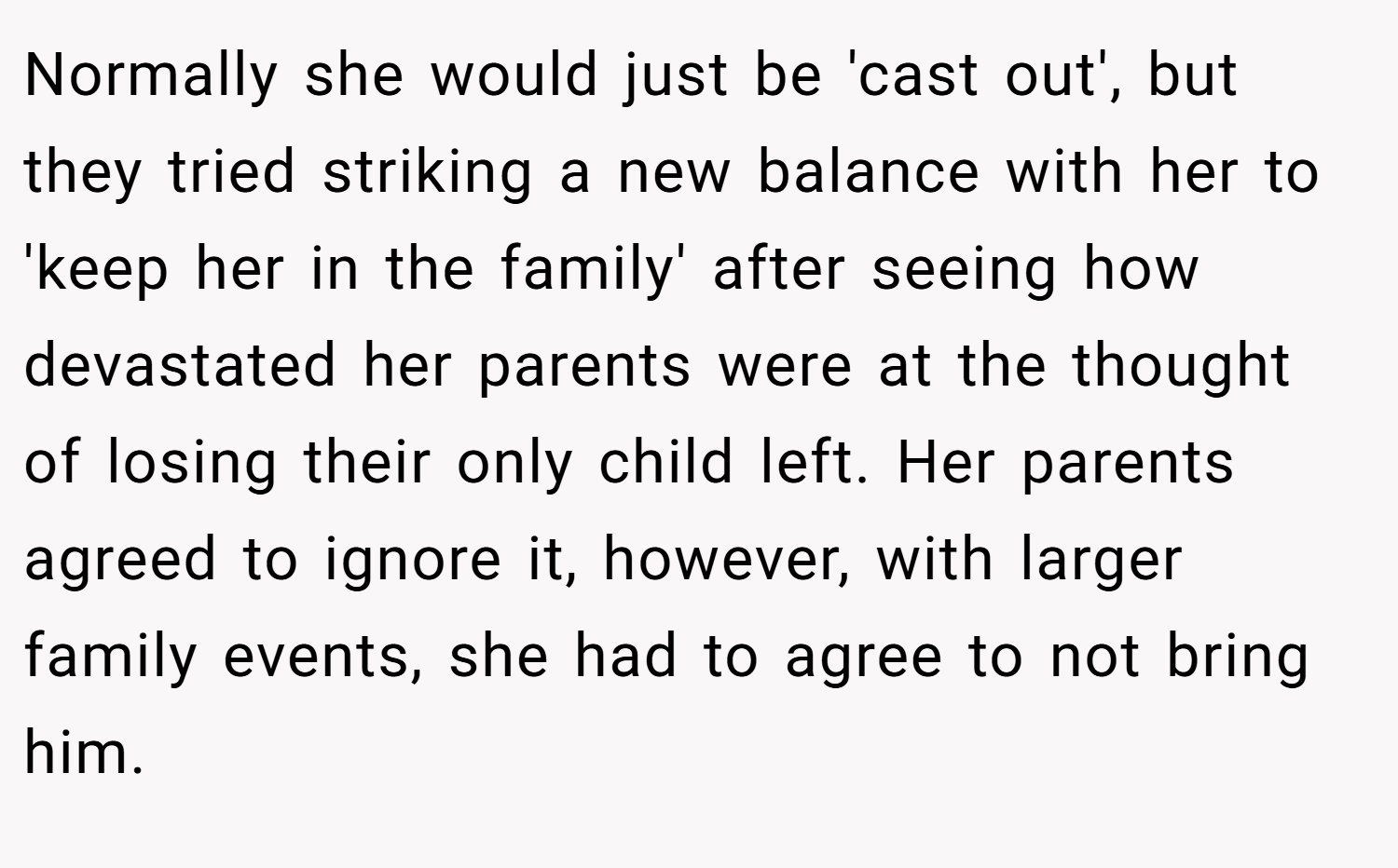 Normally she would just be 'cast out', but they tried striking a new balance with her to 'keep her in the family' after seeing how devastated her parents were at the thought of losing their only child left. Her parents agreed to ignore it, however, with larger family events, she had to agree to not bring him.