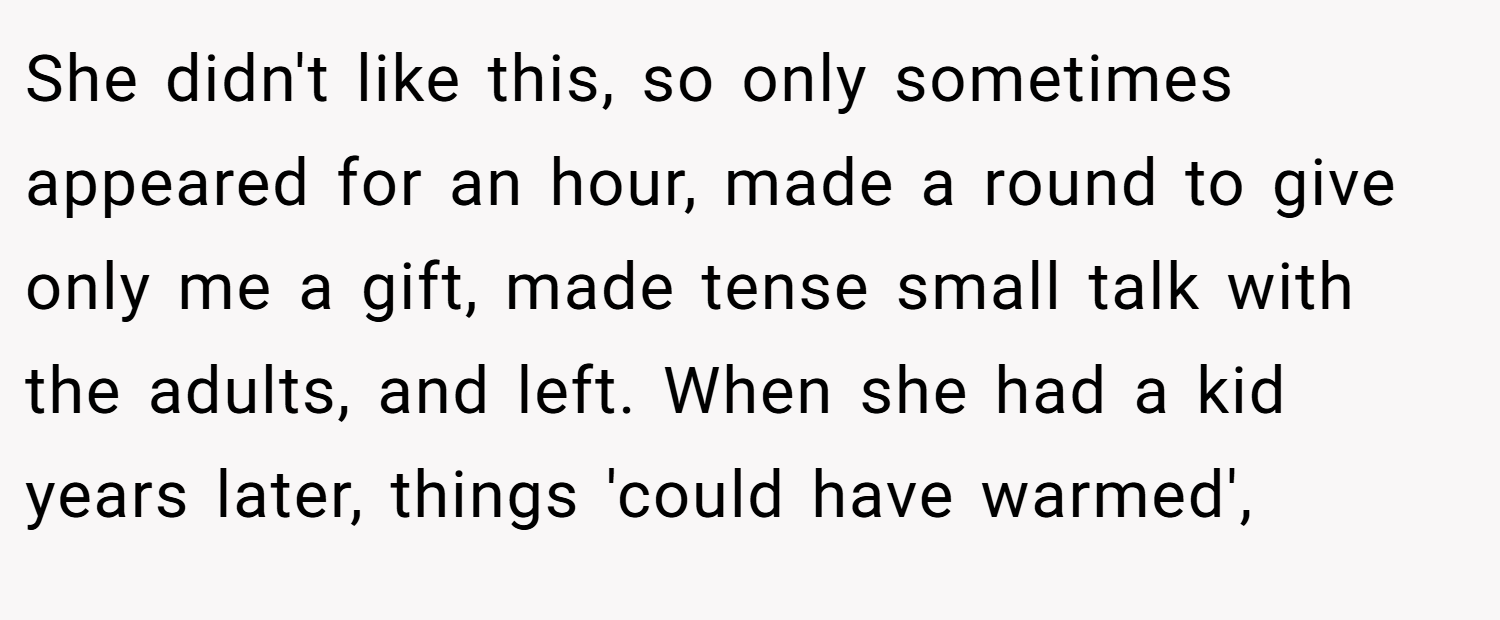 She didn't like this, so only sometimes appeared for an hour, made a round to give only me a gift, made tense small talk with the adults, and left. When she had a kid years later, things 'could have warmed',