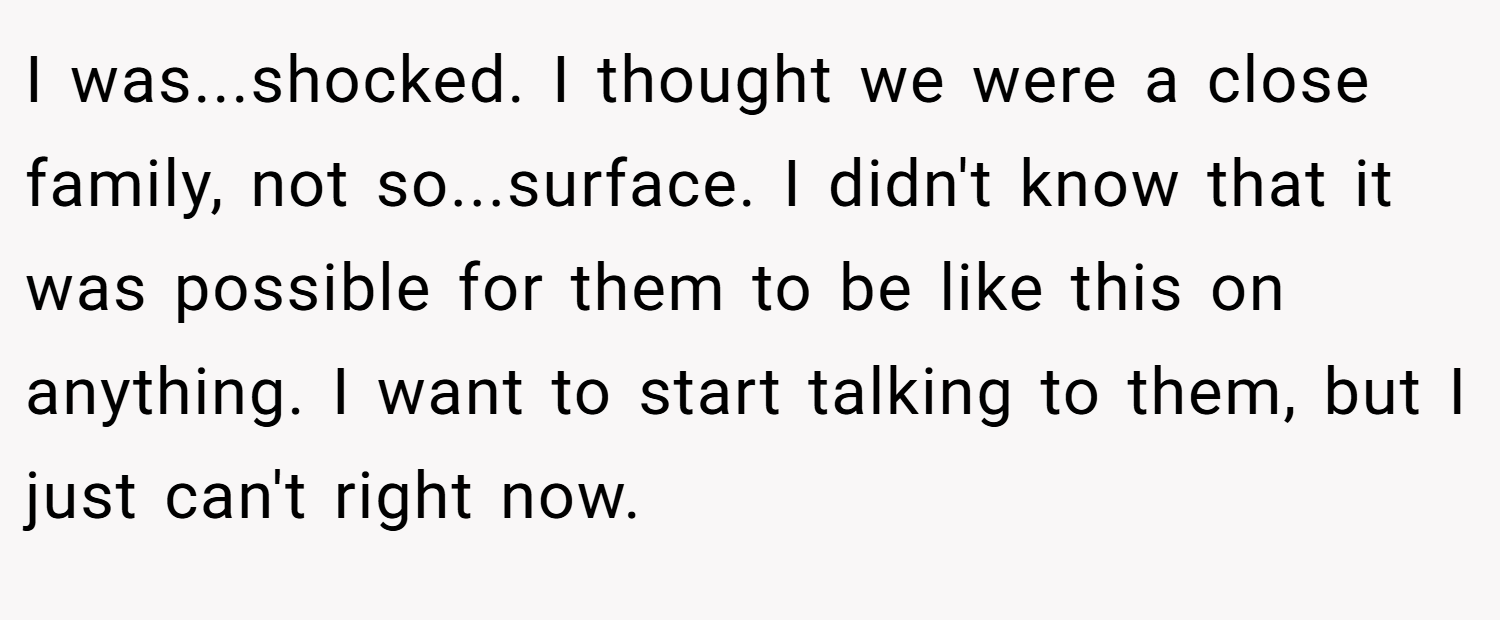 I was...shocked. I thought we were a close family, not so...surface. I didn't know that it was possible for them to be like this on anything. I want to start talking to them, but I just can't right now.