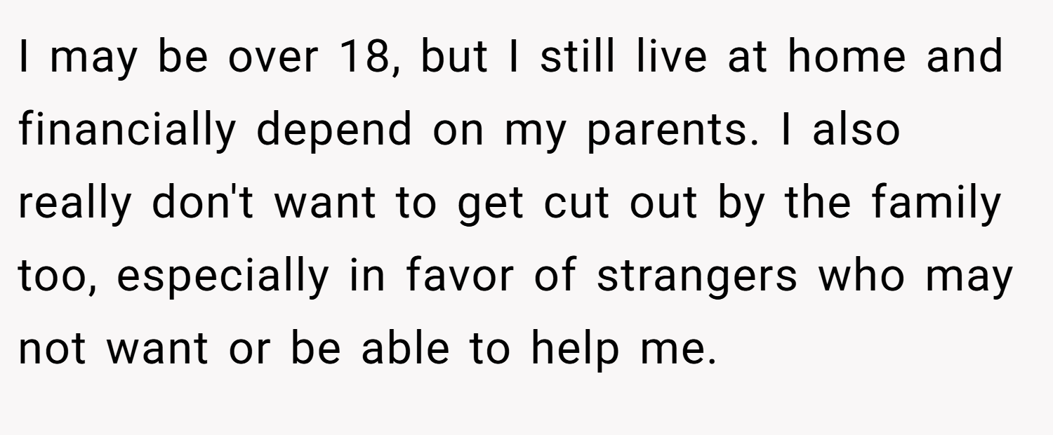I may be over 18, but I still live at home and financially depend on my parents. I also really don't want to get cut out by the family too, especially in favor of strangers who may not want or be able to help me.