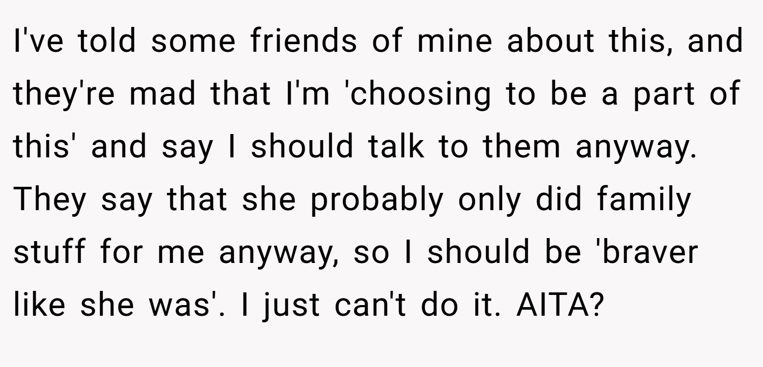 I've told some friends of mine about this, and they're mad that I'm 'choosing to be a part of this' and say I should talk to them anyway. They say that she probably only did family stuff for me anyway, so I should be 'braver like she was'. I just can't do it. AITA?