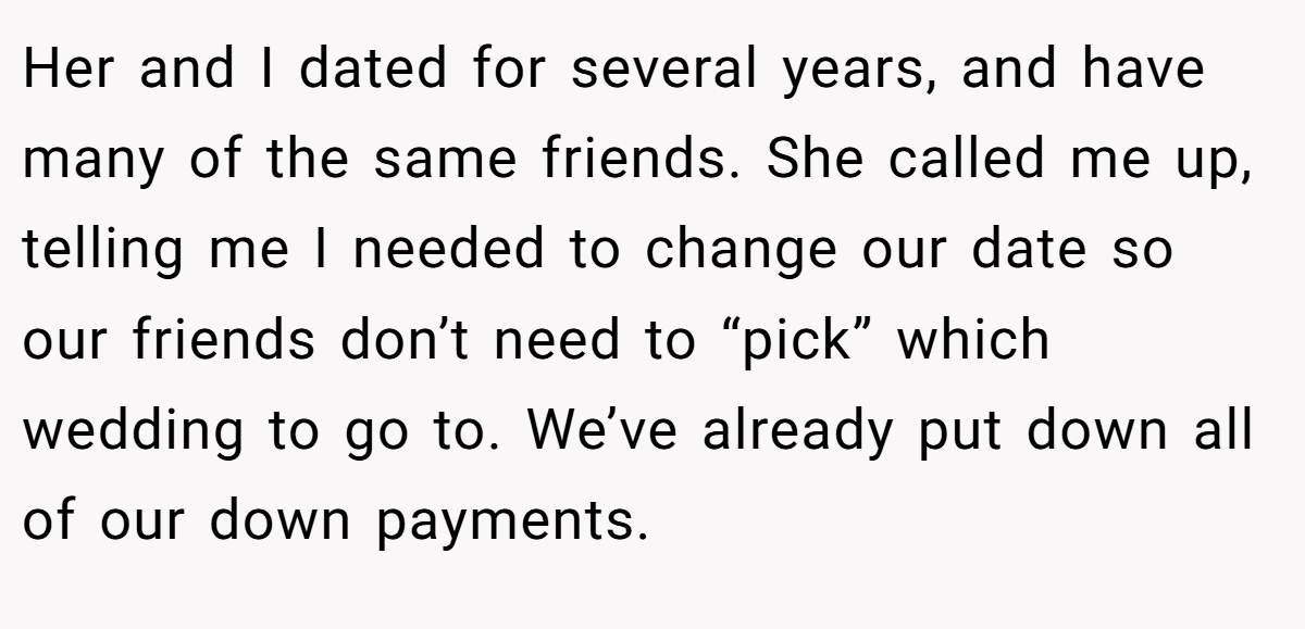Her and I dated for several years, and have many of the same friends. She called me up, telling me I needed to change our date so our friends don’t need to “pick” which wedding to go to. We’ve already put down all of our down payments.