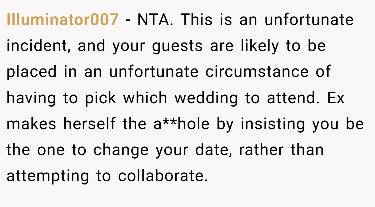 Illuminator007 − NTA. This is an unfortunate incident, and your guests are likely to be placed in an unfortunate circumstance of having to pick which wedding to attend. Ex makes herself the a**hole by insisting you be the one to change your date, rather than attempting to collaborate.